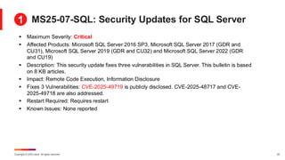 Copyright © 2025 Ivanti. All rights reserved. 25
MS25-07-SQL: Security Updates for SQL Server
▪ Maximum Severity: Critical
▪ Affected Products: Microsoft SQL Server 2016 SP3, Microsoft SQL Server 2017 (GDR and
CU31), Microsoft SQL Server 2019 (GDR and CU32) and Microsoft SQL Server 2022 (GDR
and CU19)
▪ Description: This security update fixes three vulnerabilities in SQL Server. This bulletin is based
on 8 KB articles.
▪ Impact: Remote Code Execution, Information Disclosure
▪ Fixes 3 Vulnerabilities: CVE-2025-49719 is publicly disclosed. CVE-2025-48717 and CVE-
2025-49718 are also addressed.
▪ Restart Required: Requires restart
▪ Known Issues: None reported
1
 