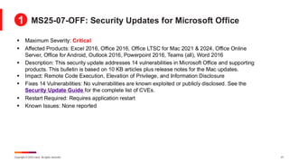 Copyright © 2025 Ivanti. All rights reserved. 27
▪ Maximum Severity: Critical
▪ Affected Products: Excel 2016, Office 2016, Office LTSC for Mac 2021 & 2024, Office Online
Server, Office for Android, Outlook 2016, Powerpoint 2016, Teams (all), Word 2016
▪ Description: This security update addresses 14 vulnerabilities in Microsoft Office and supporting
products. This bulletin is based on 10 KB articles plus release notes for the Mac updates.
▪ Impact: Remote Code Execution, Elevation of Privilege, and Information Disclosure
▪ Fixes 14 Vulnerabilities: No vulnerabilities are known exploited or publicly disclosed. See the
Security Update Guide for the complete list of CVEs.
▪ Restart Required: Requires application restart
▪ Known Issues: None reported
MS25-07-OFF: Security Updates for Microsoft Office
1
 