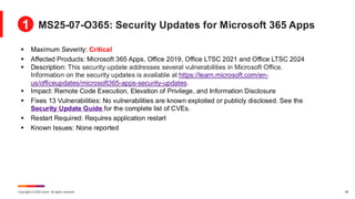 Copyright © 2025 Ivanti. All rights reserved. 28
▪ Maximum Severity: Critical
▪ Affected Products: Microsoft 365 Apps, Office 2019, Office LTSC 2021 and Office LTSC 2024
▪ Description: This security update addresses several vulnerabilities in Microsoft Office.
Information on the security updates is available at https://learn.microsoft.com/en-
us/officeupdates/microsoft365-apps-security-updates.
▪ Impact: Remote Code Execution, Elevation of Privilege, and Information Disclosure
▪ Fixes 13 Vulnerabilities: No vulnerabilities are known exploited or publicly disclosed. See the
Security Update Guide for the complete list of CVEs.
▪ Restart Required: Requires application restart
▪ Known Issues: None reported
MS25-07-O365: Security Updates for Microsoft 365 Apps
1
 