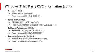 Copyright © 2025 Ivanti. All rights reserved. 33
Windows Third Party CVE Information (cont)
▪ Notepad++ 8.8.2
▪ NPPP-250630, QNPPP882
▪ Fixes 1 Vulnerability: CVE-2025-49144
▪ Opera 120.0.5543.38
▪ OPERA-250702, QOP1200554338
▪ Fixes 2 Vulnerabilities: CVE-2025-4664, CVE-2025-5419
▪ PyCharm Professional 2025.1.3
▪ PYCHARM-250704, QPYCHARM202513
▪ Fixes 1 Vulnerability: CVE-2025-22228
▪ PyCharm Community 2025.1.3
▪ PYCHARMC-250704, QPYCHARMC202513
▪ Fixes 1 Vulnerability: CVE-2025-22228
 