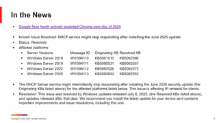 Copyright © 2025 Ivanti. All rights reserved. 5
In the News
▪ Google fixes fourth actively exploited Chrome zero-day of 2025
▪ Known Issue Resolved: DHCP service might stop responding after installing the June 2025 update
▪ Status: Resolved
▪ Affected platforms
▪ Server Versions Message ID Originating KB Resolved KB
▪ Windows Server 2016 WI1094110 KB5061010 KB5062560
▪ Windows Server 2019 WI1094111 KB5060531 KB5062557
▪ Windows Server 2022 WI1094112 KB5060526 KB5062572
▪ Windows Server 2025 WI1094113 KB5060842 KB5062553
▪ The DHCP Server service might intermittently stop responding after installing the June 2025 security update (the
Originating KBs listed above) for the affected platforms listed below. This issue is affecting IP renewal for clients.
▪ Resolution: This issue was resolved by Windows updates released July 8, 2025, (the Resolved KBs listed above),
and updates released after that date. We recommend you install the latest update for your device as it contains
important improvements and issue resolutions, including this one.
 