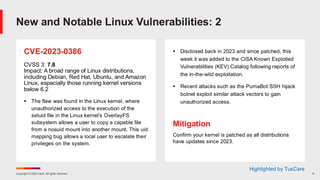 Copyright © 2025 Ivanti. All rights reserved. 9
CVE-2023-0386
CVSS 3: 7.8
Impact: A broad range of Linux distributions,
including Debian, Red Hat, Ubuntu, and Amazon
Linux, especially those running kernel versions
below 6.2
▪ The flaw was found in the Linux kernel, where
unauthorized access to the execution of the
setuid file in the Linux kernel’s OverlayFS
subsystem allows a user to copy a capable file
from a nosuid mount into another mount. This uid
mapping bug allows a local user to escalate their
privileges on the system.
▪ Disclosed back in 2023 and since patched, this
week it was added to the CISA Known Exploited
Vulnerabilities (KEV) Catalog following reports of
the in-the-wild exploitation.
▪ Recent attacks such as the PumaBot SSH hijack
botnet exploit similar attack vectors to gain
unauthorized access.
Mitigation
Confirm your kernel is patched as all distributions
have updates since 2023.
New and Notable Linux Vulnerabilities: 2
Highlighted by TuxCare
 