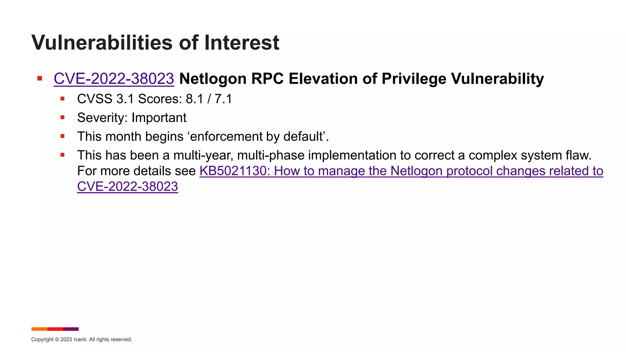 Copyright © 2023 Ivanti. All rights reserved.
Vulnerabilities of Interest
 CVE-2022-38023 Netlogon RPC Elevation of Privilege Vulnerability
 CVSS 3.1 Scores: 8.1 / 7.1
 Severity: Important
 This month begins ‘enforcement by default’.
 This has been a multi-year, multi-phase implementation to correct a complex system flaw.
For more details see KB5021130: How to manage the Netlogon protocol changes related to
CVE-2022-38023
 