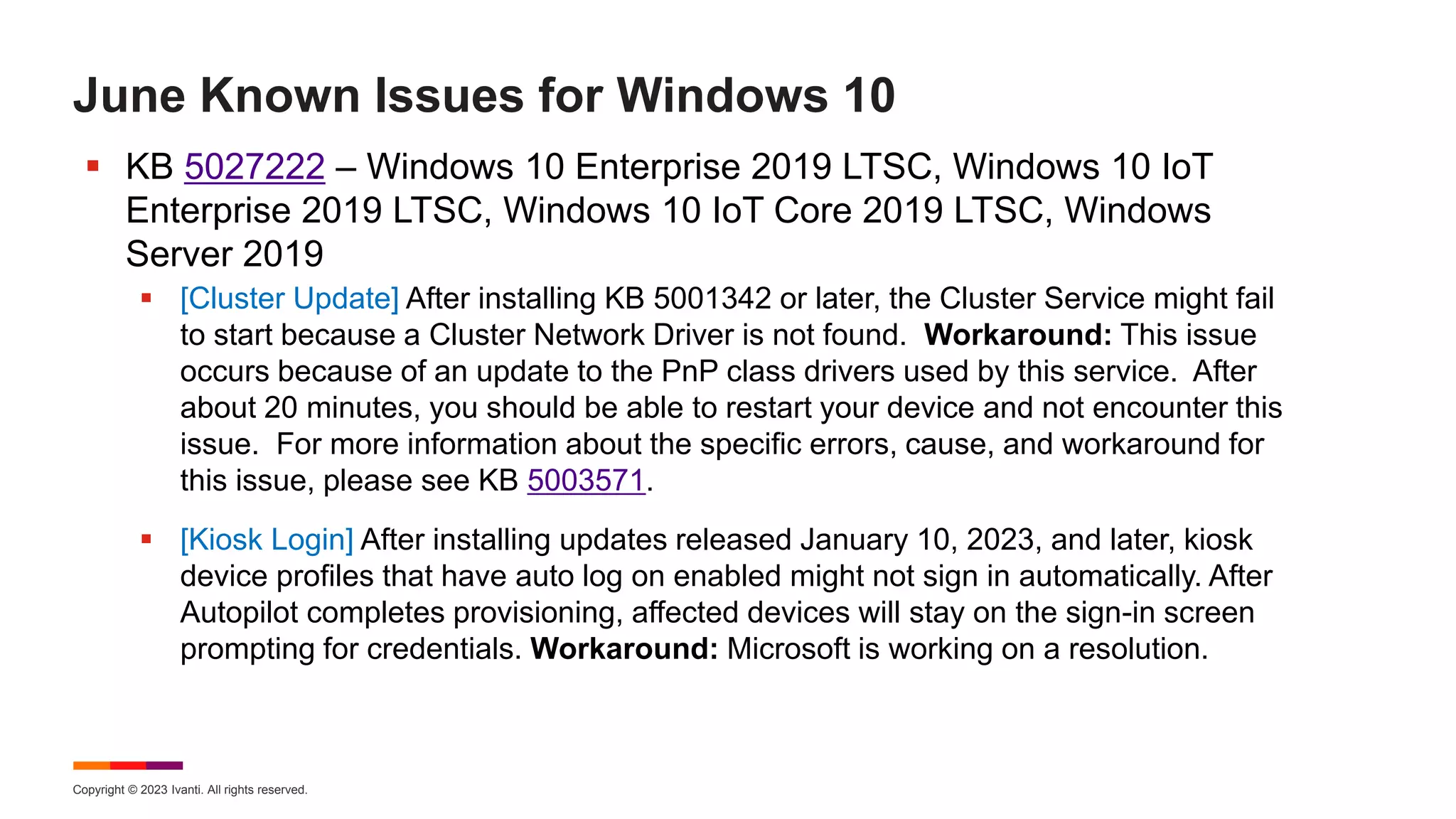 Copyright © 2023 Ivanti. All rights reserved.
June Known Issues for Windows 10
 KB 5027222 – Windows 10 Enterprise 2019 LTSC, Windows 10 IoT
Enterprise 2019 LTSC, Windows 10 IoT Core 2019 LTSC, Windows
Server 2019
 [Cluster Update] After installing KB 5001342 or later, the Cluster Service might fail
to start because a Cluster Network Driver is not found. Workaround: This issue
occurs because of an update to the PnP class drivers used by this service. After
about 20 minutes, you should be able to restart your device and not encounter this
issue. For more information about the specific errors, cause, and workaround for
this issue, please see KB 5003571.
 [Kiosk Login] After installing updates released January 10, 2023, and later, kiosk
device profiles that have auto log on enabled might not sign in automatically. After
Autopilot completes provisioning, affected devices will stay on the sign-in screen
prompting for credentials. Workaround: Microsoft is working on a resolution.
 