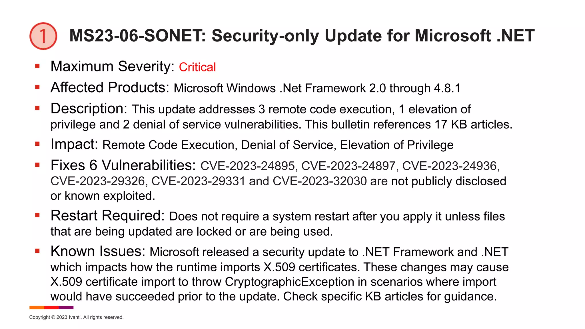 Copyright © 2023 Ivanti. All rights reserved.
MS23-06-SONET: Security-only Update for Microsoft .NET
 Maximum Severity: Critical
 Affected Products: Microsoft Windows .Net Framework 2.0 through 4.8.1
 Description: This update addresses 3 remote code execution, 1 elevation of
privilege and 2 denial of service vulnerabilities. This bulletin references 17 KB articles.
 Impact: Remote Code Execution, Denial of Service, Elevation of Privilege
 Fixes 6 Vulnerabilities: CVE-2023-24895, CVE-2023-24897, CVE-2023-24936,
CVE-2023-29326, CVE-2023-29331 and CVE-2023-32030 are not publicly disclosed
or known exploited.
 Restart Required: Does not require a system restart after you apply it unless files
that are being updated are locked or are being used.
 Known Issues: Microsoft released a security update to .NET Framework and .NET
which impacts how the runtime imports X.509 certificates. These changes may cause
X.509 certificate import to throw CryptographicException in scenarios where import
would have succeeded prior to the update. Check specific KB articles for guidance.
 