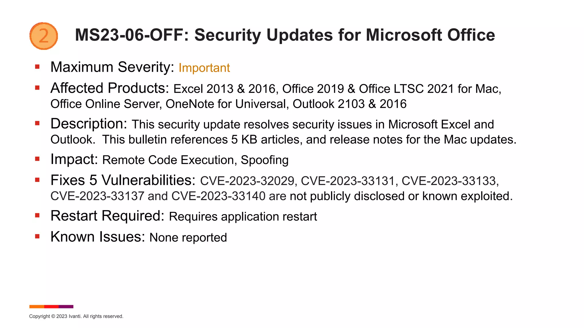 Copyright © 2023 Ivanti. All rights reserved.
MS23-06-OFF: Security Updates for Microsoft Office
 Maximum Severity: Important
 Affected Products: Excel 2013 & 2016, Office 2019 & Office LTSC 2021 for Mac,
Office Online Server, OneNote for Universal, Outlook 2103 & 2016
 Description: This security update resolves security issues in Microsoft Excel and
Outlook. This bulletin references 5 KB articles, and release notes for the Mac updates.
 Impact: Remote Code Execution, Spoofing
 Fixes 5 Vulnerabilities: CVE-2023-32029, CVE-2023-33131, CVE-2023-33133,
CVE-2023-33137 and CVE-2023-33140 are not publicly disclosed or known exploited.
 Restart Required: Requires application restart
 Known Issues: None reported
 