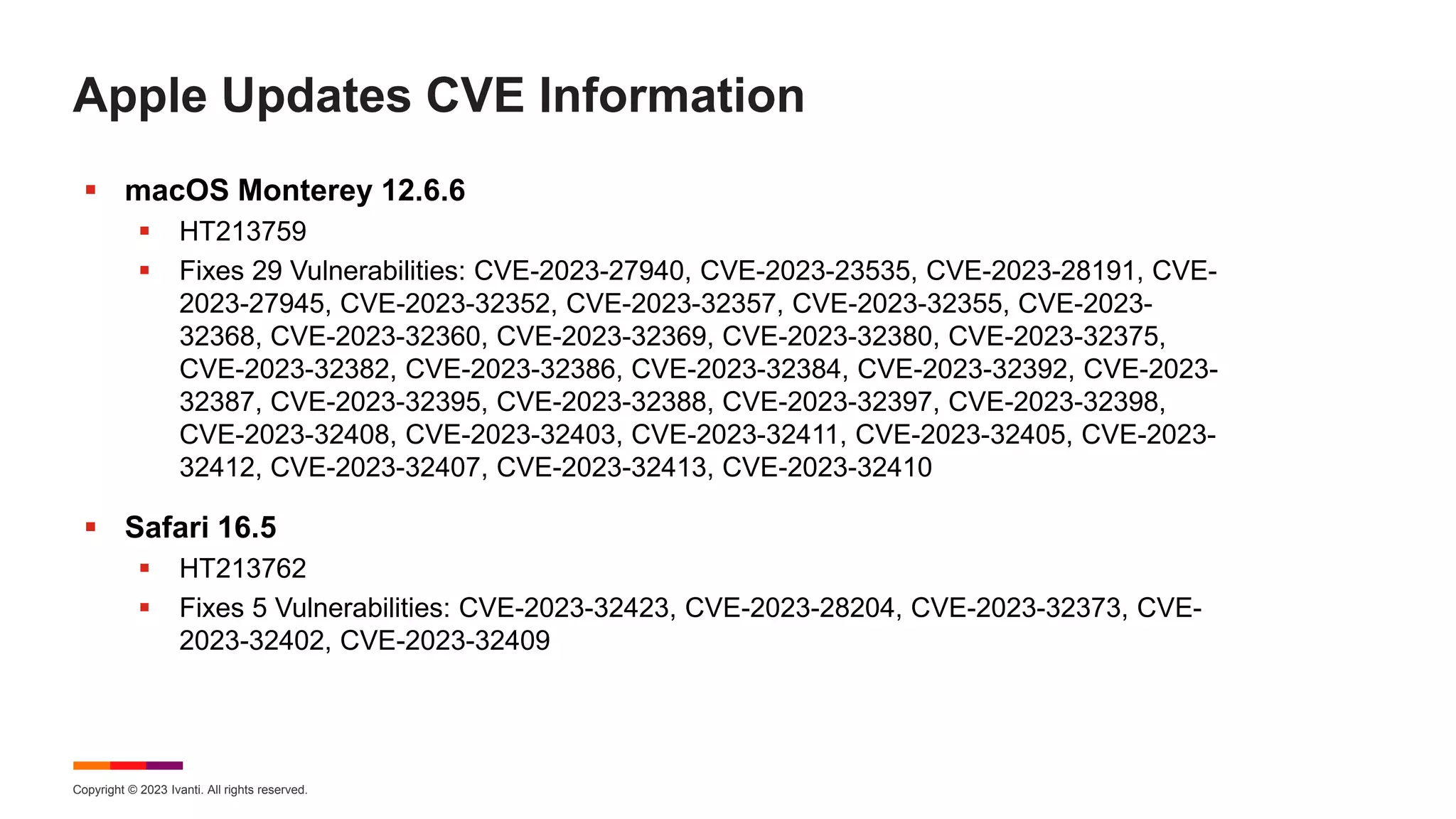 Copyright © 2023 Ivanti. All rights reserved.
Apple Updates CVE Information
 macOS Monterey 12.6.6
 HT213759
 Fixes 29 Vulnerabilities: CVE-2023-27940, CVE-2023-23535, CVE-2023-28191, CVE-
2023-27945, CVE-2023-32352, CVE-2023-32357, CVE-2023-32355, CVE-2023-
32368, CVE-2023-32360, CVE-2023-32369, CVE-2023-32380, CVE-2023-32375,
CVE-2023-32382, CVE-2023-32386, CVE-2023-32384, CVE-2023-32392, CVE-2023-
32387, CVE-2023-32395, CVE-2023-32388, CVE-2023-32397, CVE-2023-32398,
CVE-2023-32408, CVE-2023-32403, CVE-2023-32411, CVE-2023-32405, CVE-2023-
32412, CVE-2023-32407, CVE-2023-32413, CVE-2023-32410
 Safari 16.5
 HT213762
 Fixes 5 Vulnerabilities: CVE-2023-32423, CVE-2023-28204, CVE-2023-32373, CVE-
2023-32402, CVE-2023-32409
 