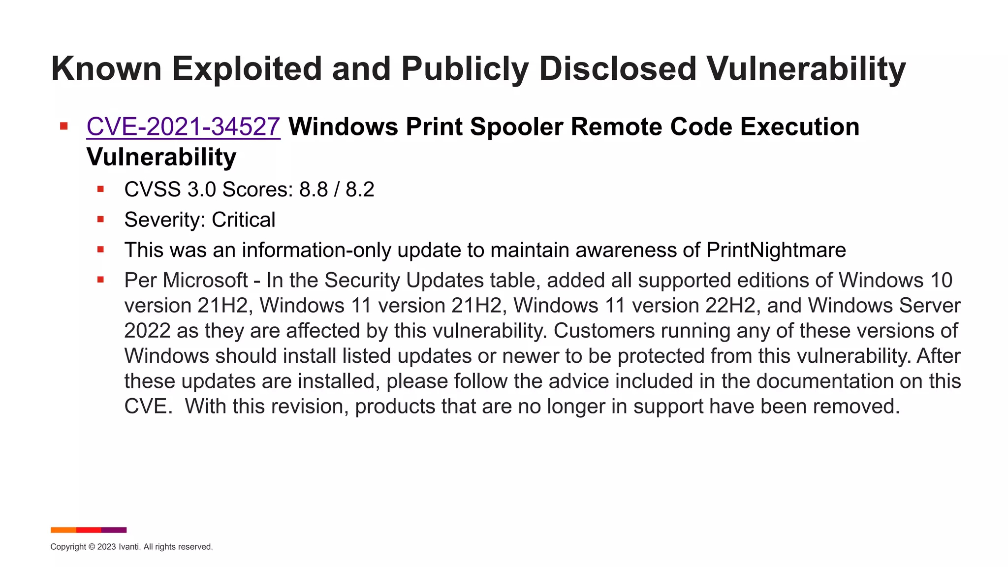 Copyright © 2023 Ivanti. All rights reserved.
Known Exploited and Publicly Disclosed Vulnerability
 CVE-2021-34527 Windows Print Spooler Remote Code Execution
Vulnerability
 CVSS 3.0 Scores: 8.8 / 8.2
 Severity: Critical
 This was an information-only update to maintain awareness of PrintNightmare
 Per Microsoft - In the Security Updates table, added all supported editions of Windows 10
version 21H2, Windows 11 version 21H2, Windows 11 version 22H2, and Windows Server
2022 as they are affected by this vulnerability. Customers running any of these versions of
Windows should install listed updates or newer to be protected from this vulnerability. After
these updates are installed, please follow the advice included in the documentation on this
CVE. With this revision, products that are no longer in support have been removed.
 