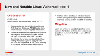 Copyright © 2025 Ivanti. All rights reserved. 10
CVE-2025-21764
CVSS 3: 7.8
Impact: Affects any distros using kernel < 5.15
• A vulnerability was found in the Linux kernel's
IPv6 Neighbor Discovery (NDISC) subsystem,
which manages network neighbor information.
• The issue arises from improper synchronization
mechanisms when allocating socket buffers
(sk_buff) in the ndisc_alloc_skb() function.
• Specifically, the function can be called without
holding the necessary Read-Copy-Update
(RCU) or Routing Netlink (RTNL) locks, leading
to a potential use-after-free (UAF) condition
▪ This flaw allows an attacker with local access
and low privileges to exploit the race condition,
potentially causing system instability or crashes.
Mitigation
Users are advised to upgrade to patched kernel
versions. For Debian systems, fixed versions are
available in bookworm (6.1.129-1) and sid/trixie
(6.12.17-1).
New and Notable Linux Vulnerabilities: 1
Highlighted by TuxCare
 