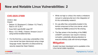 Copyright © 2025 Ivanti. All rights reserved. 11
CVE-2025-37899
CVSS 3: 5.5
Impact:
• Debian 12 (“Bookworm”) / Debian 13 (“Trixie”);
fixed in ≥ 6.12.29 1
• Suse SLE/ openSUSE Leap/ RT
• Micro > 5.5 / RHEL / Fedora / Amazon Linux if
using ksmbd-enabled kernels.
▪ For the first time, a zero-day vulnerability in the
Linux kernel has been discovered using a large
language model, OpenAI’s o3 (Discovered by
security researcher Sean Heelan)
▪ While not high or critical, this marks a milestone
not just in cybersecurity but in the integration of
AI into vulnerability research.
▪ It’s use-after-free vulnerability located in the
ksmbd component of the Linux kernel, which
handles the SMB3 protocol for file sharing.
▪ The flaw arises in the handling of the SMB2
LOGOFF command. Can result in memory
corruption, potentially allowing attackers to
execute arbitrary code with kernel privileges.
Mitigation
A patch has been developed and is available in the
Linux kernel stable repository.
New and Notable Linux Vulnerabilities: 2
Highlighted by TuxCare
 