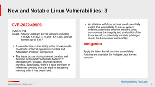 Copyright © 2025 Ivanti. All rights reserved. 12
CVE-2022-49909
CVSS 3: 7.8
Impact: Affects upstream kernel versions including
4.9.326–4.9.332, 4.14.291–4.14.298, and all
kernels up to 6.0.7
▪ A use-after-free vulnerability in the Linux kernel's
Bluetooth L2CAP (Logical Link Control and
Adaptation Protocol) component
▪ The issue occurs during channel creation and
deletion in the A2MP (Alternate MAC/PHY
Management Protocol) channel handling
process. Specifically, there's a race condition in
reference counting that can lead to accessing
memory after it has been freed.
▪ An attacker with local access could potentially
exploit this vulnerability to cause system
crashes, potentially execute arbitrary code,
compromise the integrity and availability of the
Linux kernel, or potentially escalate privileges
due to the kernel-level vulnerability.
Mitigation
Apply the latest kernel patches immediately.
Patches are available for multiple Linux kernel
versions.
New and Notable Linux Vulnerabilities: 3
Highlighted by TuxCare
 