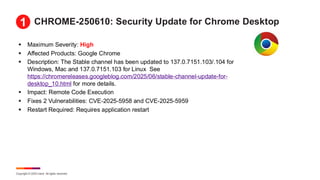 Copyright © 2025 Ivanti. All rights reserved.
CHROME-250610: Security Update for Chrome Desktop
▪ Maximum Severity: High
▪ Affected Products: Google Chrome
▪ Description: The Stable channel has been updated to 137.0.7151.103/.104 for
Windows, Mac and 137.0.7151.103 for Linux See
https://chromereleases.googleblog.com/2025/06/stable-channel-update-for-
desktop_10.html for more details.
▪ Impact: Remote Code Execution
▪ Fixes 2 Vulnerabilities: CVE-2025-5958 and CVE-2025-5959
▪ Restart Required: Requires application restart
1
 