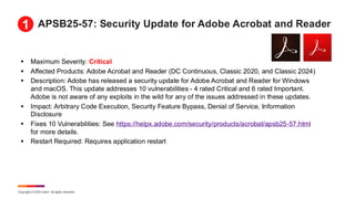 Copyright © 2025 Ivanti. All rights reserved.
APSB25-57: Security Update for Adobe Acrobat and Reader
▪ Maximum Severity: Critical
▪ Affected Products: Adobe Acrobat and Reader (DC Continuous, Classic 2020, and Classic 2024)
▪ Description: Adobe has released a security update for Adobe Acrobat and Reader for Windows
and macOS. This update addresses 10 vulnerabilities - 4 rated Critical and 6 rated Important.
Adobe is not aware of any exploits in the wild for any of the issues addressed in these updates.
▪ Impact: Arbitrary Code Execution, Security Feature Bypass, Denial of Service, Information
Disclosure
▪ Fixes 10 Vulnerabilities: See https://helpx.adobe.com/security/products/acrobat/apsb25-57.html
for more details.
▪ Restart Required: Requires application restart
1
 