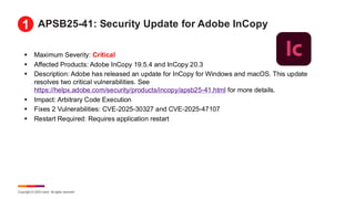 Copyright © 2025 Ivanti. All rights reserved.
APSB25-41: Security Update for Adobe InCopy
▪ Maximum Severity: Critical
▪ Affected Products: Adobe InCopy 19.5.4 and InCopy 20.3
▪ Description: Adobe has released an update for InCopy for Windows and macOS. This update
resolves two critical vulnerabilities. See
https://helpx.adobe.com/security/products/incopy/apsb25-41.html for more details.
▪ Impact: Arbitrary Code Execution
▪ Fixes 2 Vulnerabilities: CVE-2025-30327 and CVE-2025-47107
▪ Restart Required: Requires application restart
1
 