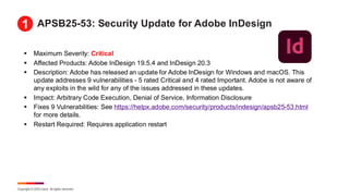 Copyright © 2025 Ivanti. All rights reserved.
APSB25-53: Security Update for Adobe InDesign
▪ Maximum Severity: Critical
▪ Affected Products: Adobe InDesign 19.5.4 and InDesign 20.3
▪ Description: Adobe has released an update for Adobe InDesign for Windows and macOS. This
update addresses 9 vulnerabilities - 5 rated Critical and 4 rated Important. Adobe is not aware of
any exploits in the wild for any of the issues addressed in these updates.
▪ Impact: Arbitrary Code Execution, Denial of Service, Information Disclosure
▪ Fixes 9 Vulnerabilities: See https://helpx.adobe.com/security/products/indesign/apsb25-53.html
for more details.
▪ Restart Required: Requires application restart
1
 