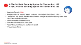 Copyright © 2025 Ivanti. All rights reserved.
MFSA-2025-49: Security Update for Thunderbird 128
MFSA-2025-50: Security Update for Thunderbird 139
▪ Maximum Severity: High
▪ Affected Products: Security update to Mozilla Thunderbird 128.11.1 and 139.0.2.
▪ Description: This update from Mozilla addresses a single security vulnerability in the listed
products on multiple platforms.
▪ Impact: Remote Code Execution?
▪ Fixes 1 Vulnerability: CVE-2025-5986
▪ Restart Required: Requires application restart
▪ Known Issues: None
1
 