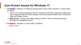 Copyright © 2025 Ivanti. All rights reserved. 26
June Known Issues for Windows 11
▪ KB 5060999 - Windows 11 Enterprise and Education version 22H2, Windows 11 version 23H2
all editions
▪ [Noto_Font] There are reports of blurry or unclear CJK (Chinese, Japanese, Korean) text
when displayed at 96 DPI (100% scaling) in Chromium-based browsers such as Microsoft
Edge and Google Chrome.
▪ Workaround: Increase your display scaling to 125% or 150% to improve text clarity.
Microsoft is investigating the issue.
▪ KB 5060842 – Windows 11 version 24H2, all editions
▪ [Noto_Font]
 