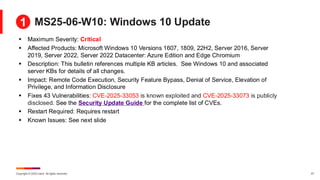 Copyright © 2025 Ivanti. All rights reserved. 27
MS25-06-W10: Windows 10 Update
▪ Maximum Severity: Critical
▪ Affected Products: Microsoft Windows 10 Versions 1607, 1809, 22H2, Server 2016, Server
2019, Server 2022, Server 2022 Datacenter: Azure Edition and Edge Chromium
▪ Description: This bulletin references multiple KB articles. See Windows 10 and associated
server KBs for details of all changes.
▪ Impact: Remote Code Execution, Security Feature Bypass, Denial of Service, Elevation of
Privilege, and Information Disclosure
▪ Fixes 43 Vulnerabilities: CVE-2025-33053 is known exploited and CVE-2025-33073 is publicly
disclosed. See the Security Update Guide for the complete list of CVEs.
▪ Restart Required: Requires restart
▪ Known Issues: See next slide
1
 