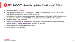 Copyright © 2025 Ivanti. All rights reserved. 29
▪ Maximum Severity: Critical
▪ Affected Products: Excel 2016, Office 2016, Outlook 2016, Word 2016, Office LTSC for Mac
2021 & 2024, Office Online Server, Office for Android
▪ Description: This security update addresses 11 vulnerabilities in Microsoft Office and supporting
products. This bulletin is based on 5 KB articles plus release notes for the Mac updates.
▪ Impact: Remote Code Execution
▪ Fixes 11 Vulnerabilities: No vulnerabilities are reported known exploited or publicly disclosed.
See the Security Update Guide for the complete list of CVEs.
▪ Restart Required: Requires application restart
▪ Known Issues: None reported
MS25-06-OFF: Security Updates for Microsoft Office
1
 
