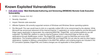 Copyright © 2025 Ivanti. All rights reserved. 7
▪ CVE-2025-33053 Web Distributed Authoring and Versioning (WEBDAV) Remote Code Execution
Vulnerability
▪ CVSS 3.1 Scores: 8.8 / 8.2
▪ Severity: Important
▪ Impact: Remote code execution
▪ Affected Systems: All currently supported versions of Windows and Windows Server operating systems
▪ Per Microsoft: The user would have to click on a specially crafted URL to be compromised by the attacker. While
Microsoft has announced retirement of the Internet Explorer 11 application on certain platforms and the Microsoft
Edge Legacy application is deprecated, the underlying MSHTML, EdgeHTML, and scripting platforms are still
supported. The MSHTML platform is used by Internet Explorer mode in Microsoft Edge as well as other
applications through WebBrowser control. The EdgeHTML platform is used by WebView and some UWP
applications. The scripting platforms are used by MSHTML and EdgeHTML but can also be used by other legacy
applications. Updates to address vulnerabilities in the MSHTML platform and scripting engine are included in the
IE Cumulative Updates; EdgeHTML and Chakra changes are not applicable to those platforms.
Known Exploited Vulnerabilities
 