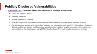 Copyright © 2025 Ivanti. All rights reserved. 8
▪ CVE-2025-33073 Windows SMB Client Elevation of Privilege Vulnerability
▪ CVSS 3.1 Scores: 8.8 / 7.9
▪ Severity: Important
▪ Impact: Elevation of Privilege
▪ Affected Systems: All currently supported versions of Windows and Windows Server operating systems
▪ Per Microsoft: An attacker who successfully exploited this vulnerability could gain SYSTEM privileges. To exploit
this vulnerability, an attacker could execute a specially crafted malicious script to coerce the victim machine to
connect back to the attack system using SMB and authenticate. This could result in elevation of privilege.
Publicly Disclosed Vulnerabilities
 