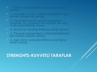  1. Geniş ve yetenekli bir kadroya sahip 
olması. 
 2. Stratejik ve uzun vadeli hedeflerin açık 
olarak belirlenmiş olması. 
 3. Geçmişte büyük sportif başarılara 
ulaşarak, bu başarısını bir ölçüde de olsa 
markalaştırabilmiş olması. 
 4. Büyük bir taraftar kitlesine sahip olması. 
 5. Parasal problemlerin çözümlenebilmesi 
becerisinin yüksek olması. 
 6. Ligin ikinci yarısında fikstür avantajına 
sahip olması. 
STRENGHTS-KUVVETLİ TARAFLAR 
 