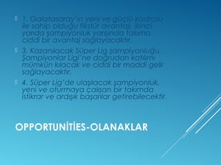  1. Galatasaray’ın yeni ve güçlü kadrosu 
ile sahip olduğu fikstür avantajı, ikinci 
yarıda şampiyonluk yarışında takıma 
ciddi bir avantaj sağlayacaktır. 
 3. Kazanılacak Süper Lig şampiyonluğu, 
Şampiyonlar Ligi’ne doğrudan katılımı 
mümkün kılacak ve ciddi bir maddi gelir 
sağlayacaktır. 
 4. Süper Lig’de ulaşılacak şampiyonluk, 
yeni ve oturmaya çalışan bir takımda 
istikrar ve ardışık başarılar getirebilecektir. 
OPPORTUNİTİES-OLANAKLAR 
 