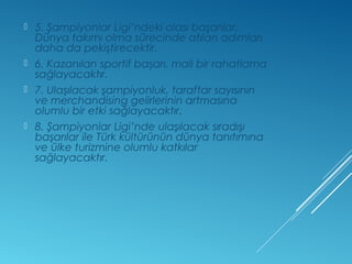  5. Şampiyonlar Ligi’ndeki olası başarılar, 
Dünya takımı olma sürecinde atılan adımları 
daha da pekiştirecektir. 
 6. Kazanılan sportif başarı, mali bir rahatlama 
sağlayacaktır. 
 7. Ulaşılacak şampiyonluk, taraftar sayısının 
ve merchandising gelirlerinin artmasına 
olumlu bir etki sağlayacaktır. 
 8. Şampiyonlar Ligi’nde ulaşılacak sıradışı 
başarılar ile Türk kültürünün dünya tanıtımına 
ve ülke turizmine olumlu katkılar 
sağlayacaktır. 
 