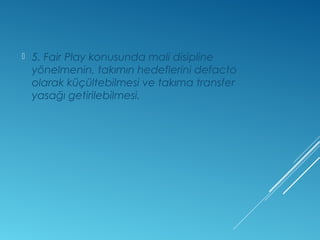  5. Fair Play konusunda mali disipline 
yönelmenin, takımın hedeflerini defacto 
olarak küçültebilmesi ve takıma transfer 
yasağı getirilebilmesi. 
 