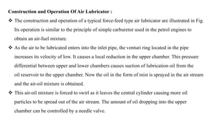 Construction and Operation Of Air Lubricator :
 The construction and operation of a typical force-feed type air lubricator are illustrated in Fig.
Its operation is similar to the principle of simple carburetor used in the petrol engines to
obtain an air-fuel mixture.
 As the air to be lubricated enters into the inlet pipe, the venturi ring located in the pipe
increases its velocity of low. It causes a local reduction in the upper chamber. This pressure
differential between upper and lower chambers causes suction of lubrication oil from the
oil reservoir to the upper chamber. Now the oil in the form of mist is sprayed in the air stream
and the air-oil mixture is obtained.
 This air-oil mixture is forced to swirl as it leaves the central cylinder causing more oil
particles to be spread out of the air stream. The amount of oil dropping into the upper
chamber can be controlled by a needle valve.
 