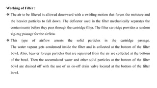 Working of Filter :
 The air to be filtered is allowed downward with a swirling motion that forces the moisture and
the heavier particles to fall down. The deflector used in the filter mechanically separates the
contaminants before they pass through the cartridge filter. The filter cartridge provides a random
zig-zag passage for the airflow.
 This type of airflow arrests the solid particles in the cartridge passage.
The water vapour gets condensed inside the filter and is collected at the bottom of the filter
bowl. Also, heavier foreign particles that are separated from the air are collected at the bottom
of the bowl. Then the accumulated water and other solid particles at the bottom of the filter
bowl are drained off with the use of an on-off drain valve located at the bottom of the filter
bowl.
 