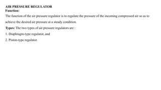 AIR PRESSURE REGULATOR
Function:
The function of the air pressure regulator is to regulate the pressure of the incoming compressed air so as to
achieve the desired air pressure at a steady condition.
Types: The two types of air pressure regulators are :
1. Diaphragm-type regulator, and
2. Piston-type regulator.
 