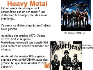 Est un genre de musique rock
caractérise par un son massif une
distorsion très amplifiée, des solos
bien longs.
Ce genre se divisera après en d’infinis
sous-genres
Au milieu des années 1970, Judas
Priest évolue se genre ;
Motörhead introduit une sensibilité
punk rock et un accent croissant sur la
vitesse.
Au début des années 80 ce genre
explose avec la NWOBHM avec des
groupe tel que Iron Maiden et Def
Leppard .
Iron Maiden (1975-…)
Motörhead
(1975-2015)
 