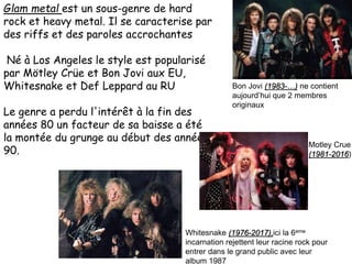Glam metal est un sous-genre de hard
rock et heavy metal. Il se caracterise par
des riffs et des paroles accrochantes
Né à Los Angeles le style est popularisé
par Mötley Crüe et Bon Jovi aux EU,
Whitesnake et Def Leppard au RU
Le genre a perdu l'intérêt à la fin des
années 80 un facteur de sa baisse a été
la montée du grunge au début des années
90.
Bon Jovi (1983-…) ne contient
aujourd’hui que 2 membres
originaux
Whitesnake (1976-2017),ici la 6eme
incarnation rejettent leur racine rock pour
entrer dans le grand public avec leur
album 1987
Motley Crue
(1981-2016)
 