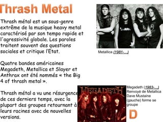 Thrash métal est un sous-genre
extrême de la musique heavy metal
caractérisé par son tempo rapide et
l'agressivité globale. Les paroles
traitent souvent des questions
sociales et critique l’Etat.
Quatre bandes américaines
Megadeth, Metallica et Slayer et
Anthrax ont été nommés « the Big
4 of thrash metal ».
Thrash métal a vu une résurgence
de ces derniers temps, avec la
plupart des groupes retournant à
leurs racines avec de nouvelles
versions.
Metallica (1981-…)
Megadeth (1983-…)
Renvoyé de Metallica
Dave Mustaine
(gauche) forme se
groupe
 