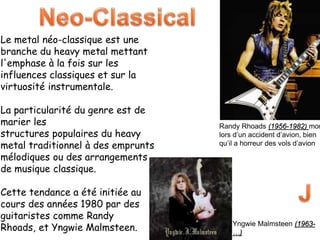 Le metal néo-classique est une
branche du heavy metal mettant
l'emphase à la fois sur les
influences classiques et sur la
virtuosité instrumentale.
La particularité du genre est de
marier les
structures populaires du heavy
metal traditionnel à des emprunts
mélodiques ou des arrangements
de musique classique.
Cette tendance a été initiée au
cours des années 1980 par des
guitaristes comme Randy
Rhoads, et Yngwie Malmsteen.
Randy Rhoads (1956-1982) mor
lors d’un accident d’avion, bien
qu’il a horreur des vols d’avion
Yngwie Malmsteen (1963-
…)
 