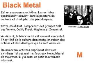 Est un sous-genre extrême. Les artistes
apparaissent souvent dans la peinture de
cadavre et d'adopter des pseudonymes.
Cette soi-disant comprenait des groupes tels
que Venom, Celtic Frost, Mayhem et Immortal.
Au départ, le black metal est souvent rencontré
l'hostilité de la culture dominante, en raison des
actions et des idéologies qui lui sont associés.
De nombreux artistes expriment des vues
extrêmes tel que mettre feux aux immeubles et
de meurtres. Il y a aussi un petit mouvement
néo-nazi.
Immortal (1990-2006)
 