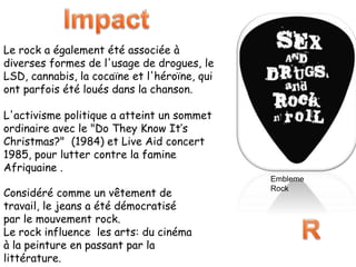 Le rock a également été associée à
diverses formes de l'usage de drogues, le
LSD, cannabis, la cocaïne et l'héroïne, qui
ont parfois été loués dans la chanson.
L'activisme politique a atteint un sommet
ordinaire avec le "Do They Know It’s
Christmas?" (1984) et Live Aid concert
1985, pour lutter contre la famine
Afriquaine .
Considéré comme un vêtement de
travail, le jeans a été démocratisé
par le mouvement rock.
Le rock influence les arts: du cinéma
à la peinture en passant par la
littérature.
Embleme
Rock
 
