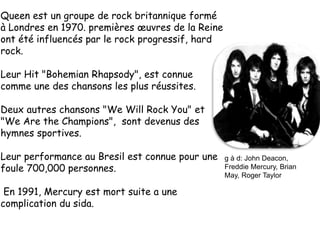 Queen est un groupe de rock britannique formé
à Londres en 1970. premières œuvres de la Reine
ont été influencés par le rock progressif, hard
rock.
Leur Hit "Bohemian Rhapsody", est connue
comme une des chansons les plus réussites.
Deux autres chansons "We Will Rock You" et
"We Are the Champions", sont devenus des
hymnes sportives.
Leur performance au Bresil est connue pour une
foule 700,000 personnes.
En 1991, Mercury est mort suite a une
complication du sida.
g à d: John Deacon,
Freddie Mercury, Brian
May, Roger Taylor
 
