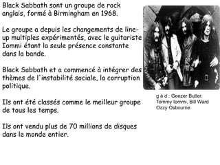 Black Sabbath sont un groupe de rock
anglais, formé à Birmingham en 1968.
Le groupe a depuis les changements de line-
up multiples expérimentés, avec le guitariste
Iommi étant la seule présence constante
dans la bande.
Black Sabbath et a commencé à intégrer des
thèmes de l'instabilité sociale, la corruption
politique.
Ils ont été classés comme le meilleur groupe
de tous les temps.
Ils ont vendu plus de 70 millions de disques
dans le monde entier.
g à d : Geezer Butler.
Tommy Iommi, Bill Ward
Ozzy Osbourne
 