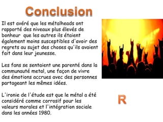 Il est avéré que les métalheads ont
rapporté des niveaux plus élevés de
bonheur que les autres ils étaient
également moins susceptibles d'avoir des
regrets au sujet des choses qu'ils avaient
fait dans leur jeunesse.
Les fans se sentaient une parenté dans la
communauté metal, une façon de vivre
des émotions accrues avec des personnes
partageant les mêmes idées.
L'ironie de l'étude est que le métal a été
considéré comme corrosif pour les
valeurs morales et l'intégration sociale
dans les années 1980.
 