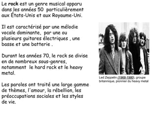 Le rock est un genre musical apparu
dans les années 50 particulièrement
aux États-Unis et aux Royaume-Uni.
Il est caractérisé par une mélodie
vocale dominante, par une ou
plusieurs guitares électriques , une
basse et une batterie .
Durant les années 70, le rock se divise
en de nombreux sous-genres,
notamment le hard rock et le heavy
metal.
Les paroles ont traité une large gamme
de thèmes, l'amour, la rébellion, les
préoccupations sociales et les styles
de vie.
Led Zeppelin (1968-1980), groupe
britannique, pionnier du heavy metal
 