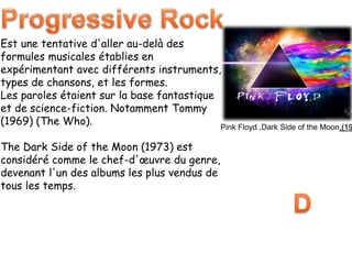 Est une tentative d'aller au-delà des
formules musicales établies en
expérimentant avec différents instruments,
types de chansons, et les formes.
Les paroles étaient sur la base fantastique
et de science-fiction. Notamment Tommy
(1969) (The Who).
The Dark Side of the Moon (1973) est
considéré comme le chef-d'œuvre du genre,
devenant l'un des albums les plus vendus de
tous les temps.
Pink Floyd ,Dark Side of the Moon,(19
 