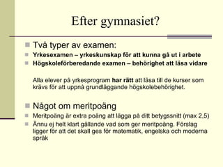 Efter gymnasiet?   Två typer av examen: Yrkesexamen – yrkeskunskap för att kunna gå ut i arbete   Högskoleförberedande examen – behörighet att läsa vidare Alla elever på yrkesprogram  har rätt  att läsa till de kurser som krävs för att uppnå grundläggande högskolebehörighet. Något om meritpoäng Meritpoäng är extra poäng att lägga på ditt betygssnitt (max 2,5) Ännu ej helt klart gällande vad som ger meritpoäng. Förslag ligger för att det skall ges för matematik, engelska och moderna språk 