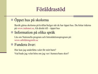 Föräldrastöd  Öppet hus på skolorna Besök gärna skolorna på kvällar/helger när de har öppet hus. Du hittar tiderna på  www.indranet.se , Gå direkt till – öppet hus Information på olika språk Läs om Nationella program och Introduktionsprogram på:   www.utbildningsinfo.se Fundera över:  Hur kan jag underlätta valet för mitt barn? Vad hade jag velat höra om jag var i hennes/hans skor?  