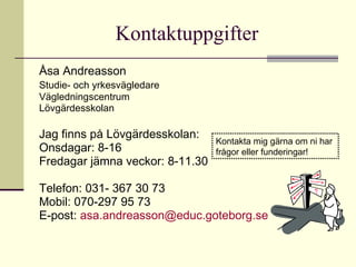 Kontaktuppgifter Åsa Andreasson  Studie- och yrkesvägledare   Vägledningscentrum  Lövgärdesskolan Jag finns på Lövgärdesskolan:  Onsdagar: 8-16 Fredagar jämna veckor: 8-11.30 Telefon: 031- 367 30 73 Mobil: 070-297 95 73 E-post:  [email_address] Kontakta mig gärna om ni har  frågor eller funderingar!  