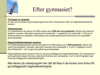 Efter gymnasiet? Två typer av examen En elev som avslutat ett gymnasieprogram kan få en yrkesexamen eller en högskoleförberedande examen. Yrkesexamen: För yrkesexamen ska eleven ha 2500 poäng varav  2250 ska vara godkända . Eleven ska också ha godkänt i svenska, alternativt svenska som andraspråk 1, engelska 5 och matematik 1. Ett krav är också att eleven har godkänt i 400 poäng av de programgemensamma ämnena och ett godkänt gymnasiearbete. Högskoleförberedande examen: För högskoleförberedande examen ska eleven ha 2500 poäng varav  2250 godkända . Eleven ska också vara godkänd i Svenska, alternativt Svenska som andraspråk 1, 2 och 3, Engelska 5 och 6 Samt Matematik 1 och ha gjort ett godkänt gymnasiearbete. Högskoleförberedande examen kommer att ge grundläggande högskolebehörighet. En yrkesexamen samt godkända betyg i Svenska, alternativt Svenska som andraspråk, 2 och 3 samt Engelska 6 ger också grundläggande högskolebehörighet. Alla elever på yrkesprogram har rätt att läsa in de kurser som krävs för grundläggande högskolebehörighet.  