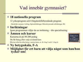 Vad innebär gymnasiet?  18 nationella program   12 yrkesprogram och 6 högskoleförberedande program     (Särskilda varianter, Lärling, Spetsutbildningar, Riksrekryterande utbildningar, IB)  Inriktningar   Inom programmen väljer du en inriktning – din specialisering Ämnen och kurser Kurserna är på 50-200 poäng Du får betyg efter varje avslutad kurs   ( Du kan alltså ha olika betyg i samma ämne, ex. B i Eng 5 och C i Eng 6) Ny betygsskala, F-A Möjlighet för ert barn att välja något som han/hon  tycker om!   