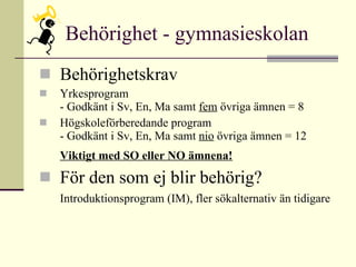 Behörighet - gymnasieskolan Behörighetskrav Yrkesprogram - Godkänt i Sv, En, Ma samt  fem  övriga ämnen = 8  Högskoleförberedande program - Godkänt i Sv, En, Ma samt  nio  övriga ämnen = 12 Viktigt med SO eller NO ämnena! För den som ej blir behörig? Introduktionsprogram (IM), fler sökalternativ än tidigare 