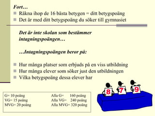 Fort… Räkna ihop de 16 bästa betygen = ditt betygspoäng Det är med ditt betygspoäng du söker till gymnasiet Det är inte skolan som bestämmer intagningspoängen… … Intagningspoängen beror på: Hur många platser som erbjuds på en viss utbildning  Hur många elever som söker just den utbildningen Vilka betygspoäng dessa elever har G= 10 poäng Alla G=  160 poäng VG= 15 poäng  Alla VG=  240 poäng MVG= 20 poäng  Alla MVG= 320 poäng 